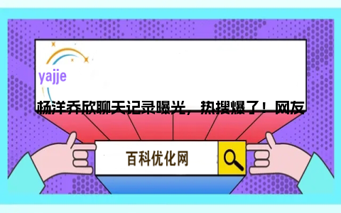 杨洋乔欣聊天记录曝光，热搜爆了！网友吐槽助理说话逻辑不清楚