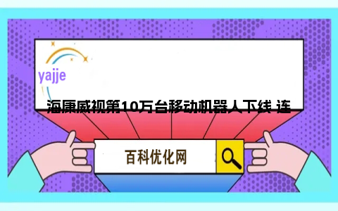海康威视第10万台移动机器人下线 连续三年稳居全球第一
